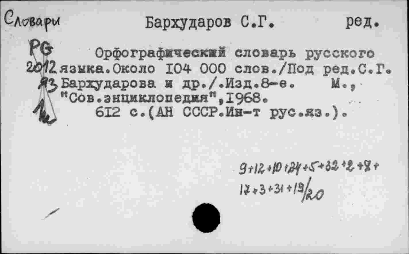 ﻿Бархударов С.Г.	ред.
Орфографический словарь русского языка.Около 104 000 слов./Под ред.С.Г Бархударова и др./.Изд.8-е.	М.,
"Сов.энциклопедия",1968.
612 с.(АН СССР.Ин-т рус.яз*)«
9//£ *10	*
^♦з^^/зХ-